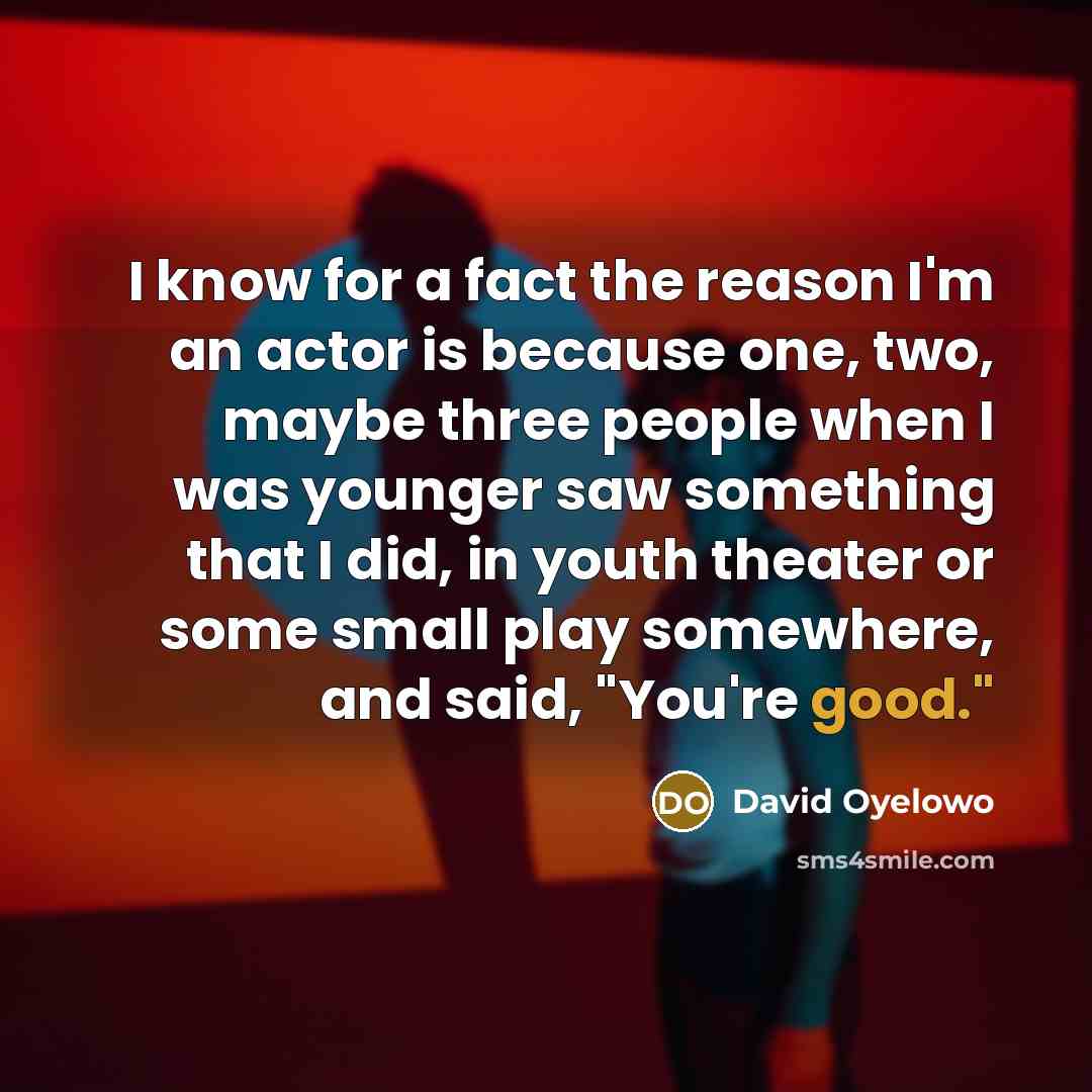 “I know for a fact the reason I'm an actor is because one, two, maybe three people when I was younger saw something that I did, in youth theater or some small play somewhere, and said, "You're good."” quote by David Oyelowo