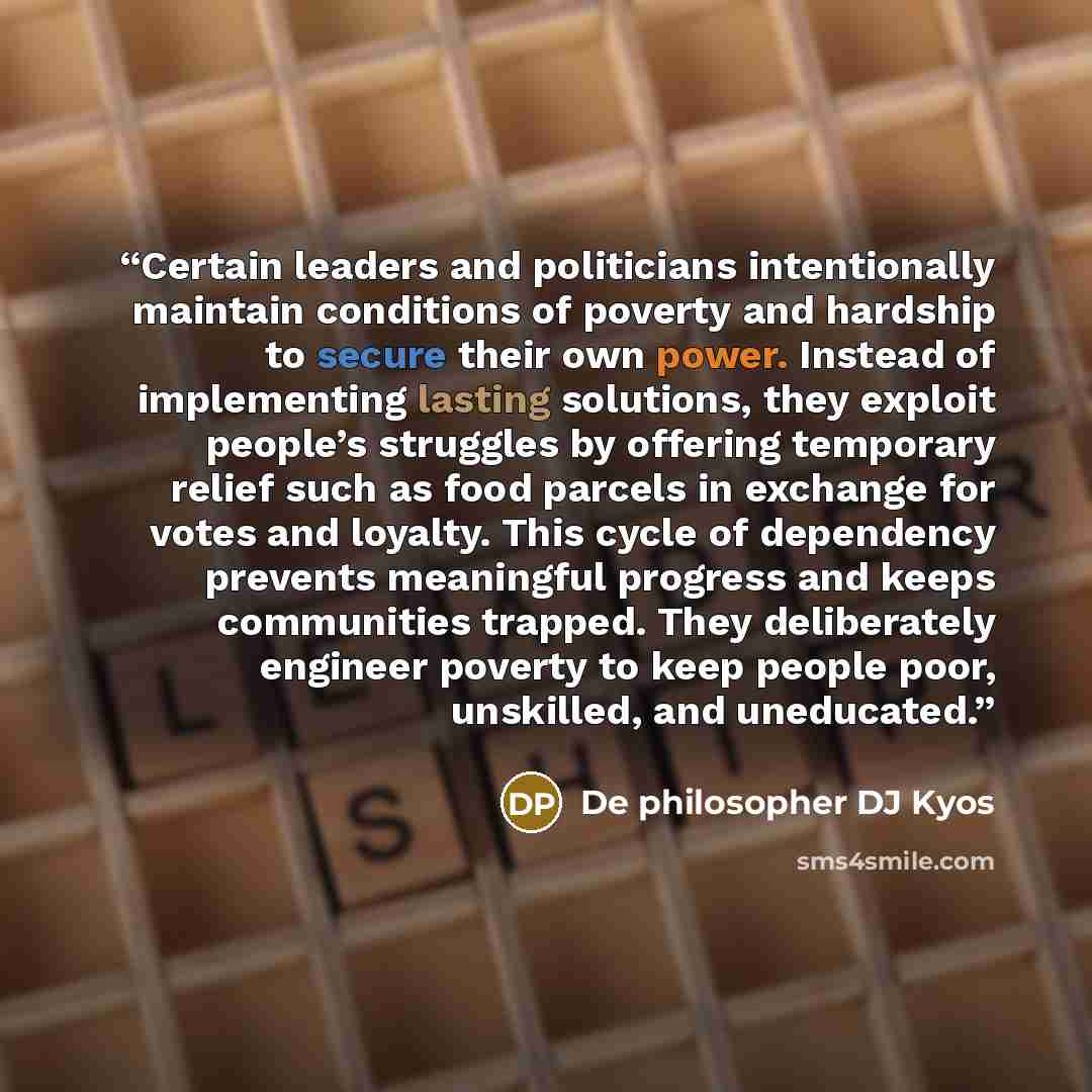 “Certain leaders and politicians intentionally maintain conditions of poverty and hardship to secure their own power. Instead of implementing lasting solutions, they exploit people’s struggles by offering temporary relief such as food parcels in exchange for votes and loyalty. This cycle of…” quote by De philosopher DJ Kyos