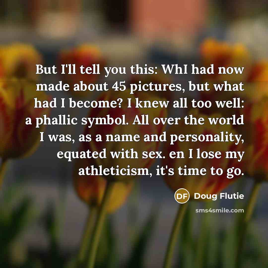 “But I'll tell you this: WhI had now made about 45 pictures, but what had I become? I knew all too well: a phallic symbol. All over the world I was, as a name and personality, equated with sex. en I lose my athleticism, it's time to go.” quote by Doug Flutie