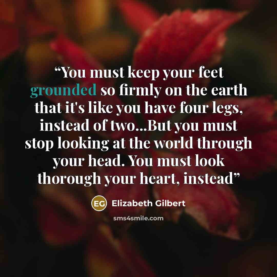 “You must keep your feet grounded so firmly on the earth that it's like you have four legs, instead of two...But you must stop looking at the world through your head. You must look thorough your heart, instead” quote by Elizabeth Gilbert