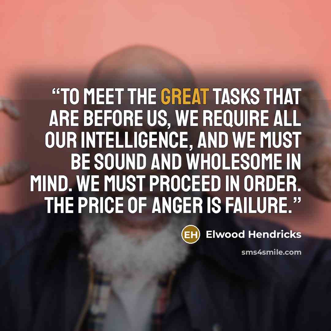 “To meet the great tasks that are before us, we require all our intelligence, and we must be sound and wholesome in mind. We must proceed in order. The price of anger is failure.” quote by Elwood Hendricks