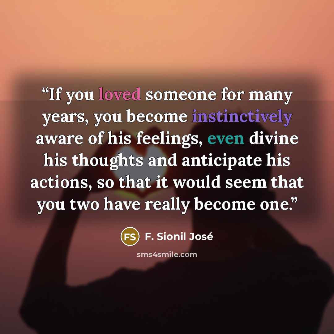 “If you loved someone for many years, you become instinctively aware of his feelings, even divine his thoughts and anticipate his actions, so that it would seem that you two have really become one.” quote by F. Sionil José