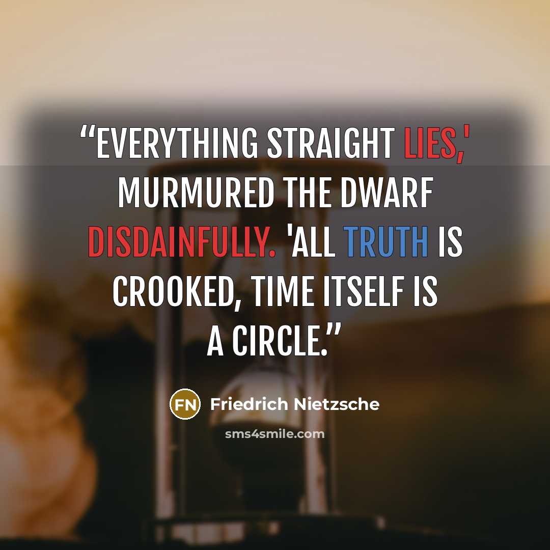 “Everything straight lies,' murmured the dwarf disdainfully. 'All truth is crooked, time itself is a circle.” quote by Friedrich Nietzsche