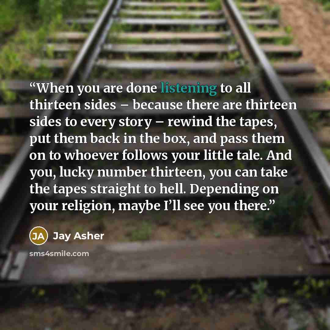 “When you are done listening to all thirteen sides – because there are thirteen sides to every story – rewind the tapes, put them back in the box, and pass them on to whoever follows your little tale. And you, lucky number thirteen, you can take the tapes straight to hell. Depending on your…” quote by Jay Asher
