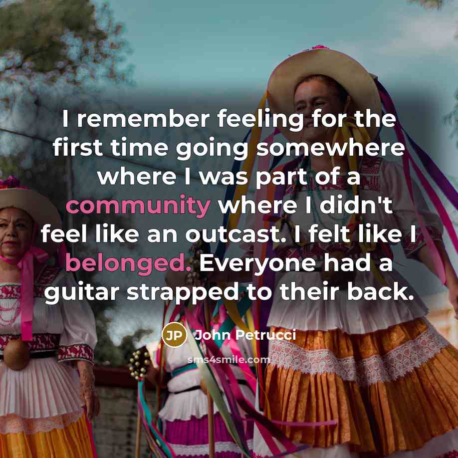 “I remember feeling for the first time going somewhere where I was part of a community where I didn't feel like an outcast. I felt like I belonged. Everyone had a guitar strapped to their back.” quote by John Petrucci