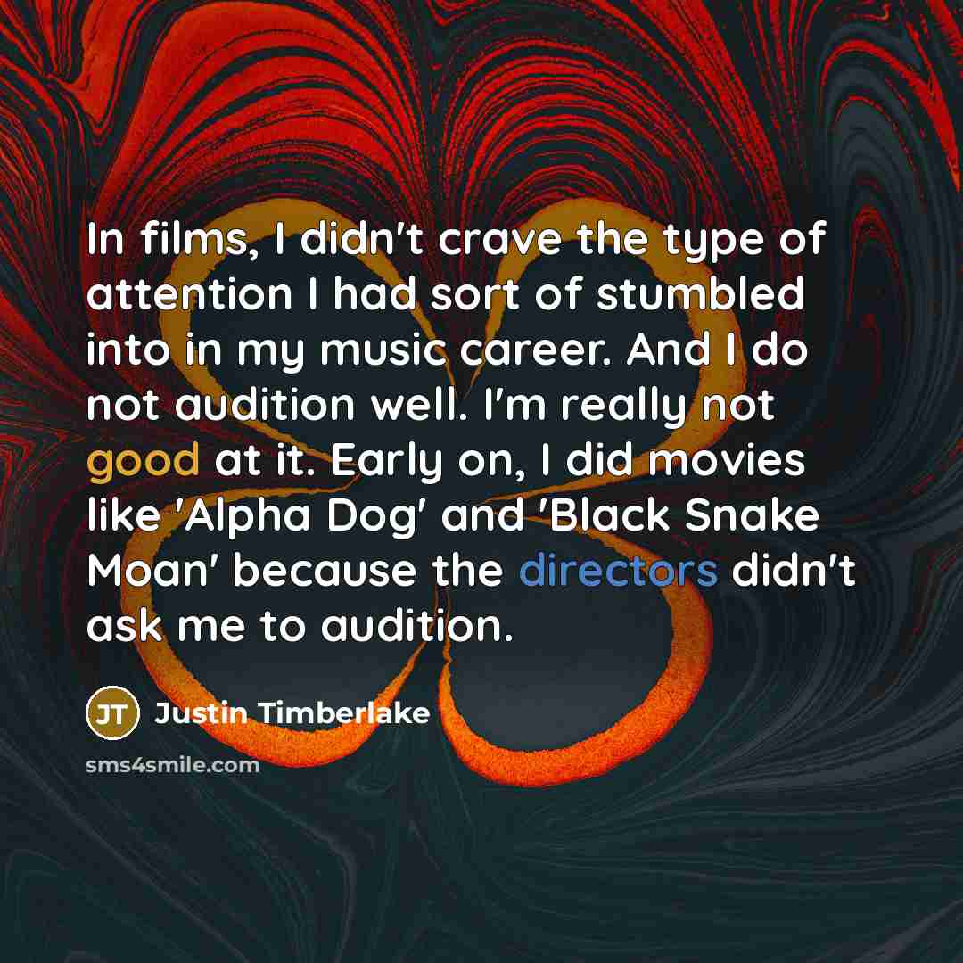 “In films, I didn't crave the type of attention I had sort of stumbled into in my music career. And I do not audition well. I'm really not good at it. Early on, I did movies like 'Alpha Dog' and 'Black Snake Moan' because the directors didn't ask me to audition.” quote by Justin Timberlake