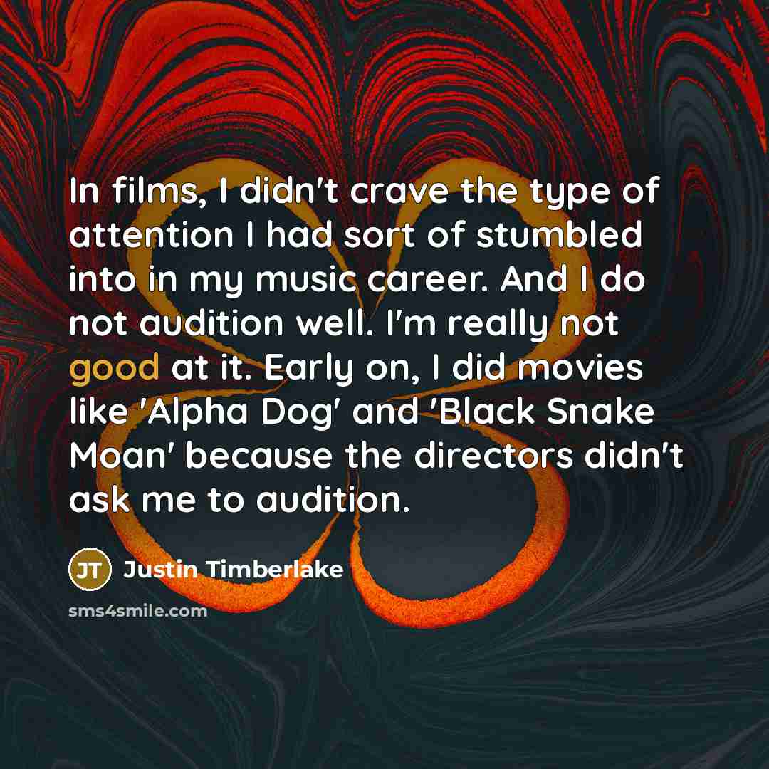 “In films, I didn't crave the type of attention I had sort of stumbled into in my music career. And I do not audition well. I'm really not good at it. Early on, I did movies like 'Alpha Dog' and 'Black Snake Moan' because the directors didn't ask me to audition.” quote by Justin Timberlake