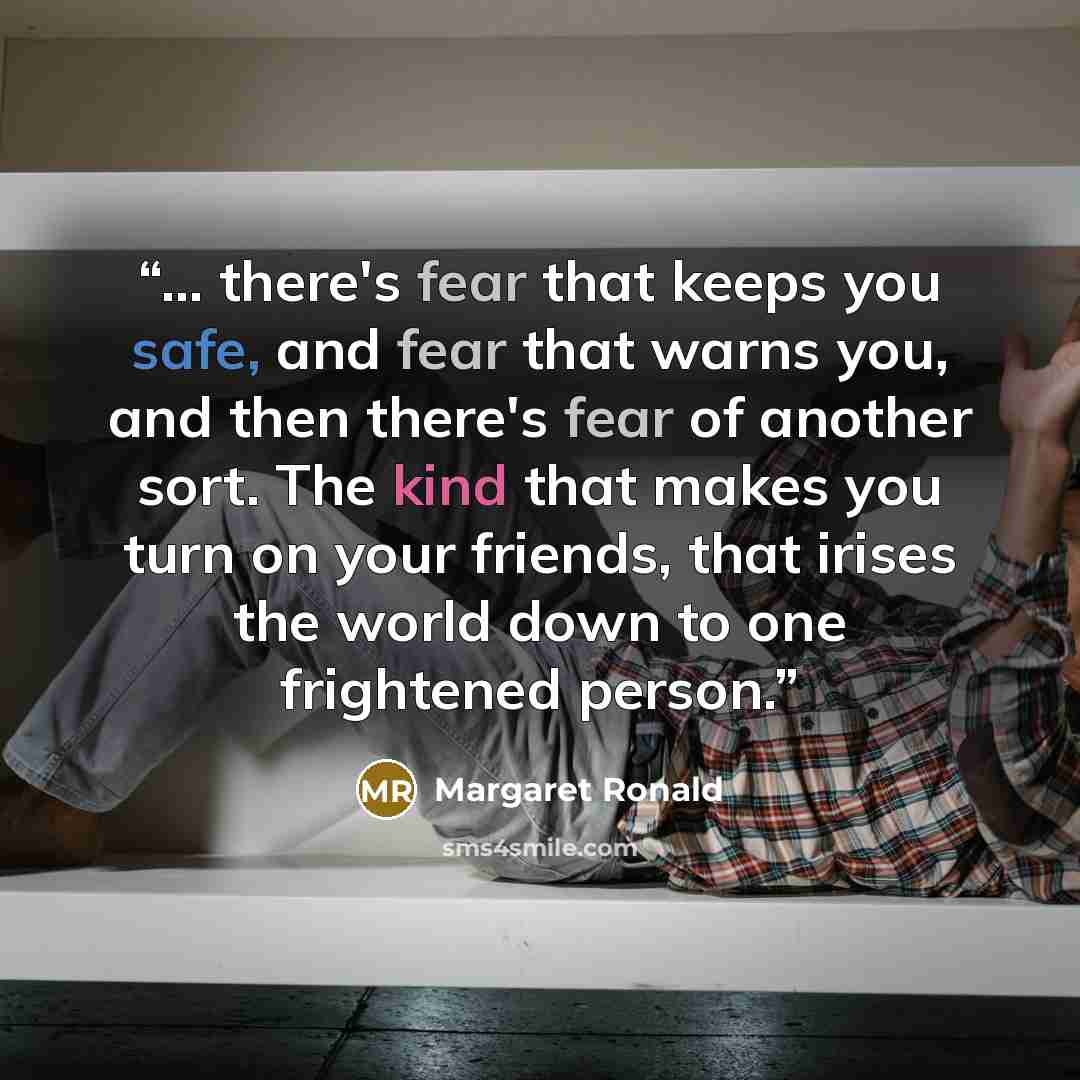 “... there's fear that keeps you safe, and fear that warns you, and then there's fear of another sort. The kind that makes you turn on your friends, that irises the world down to one frightened person.” quote by Margaret Ronald