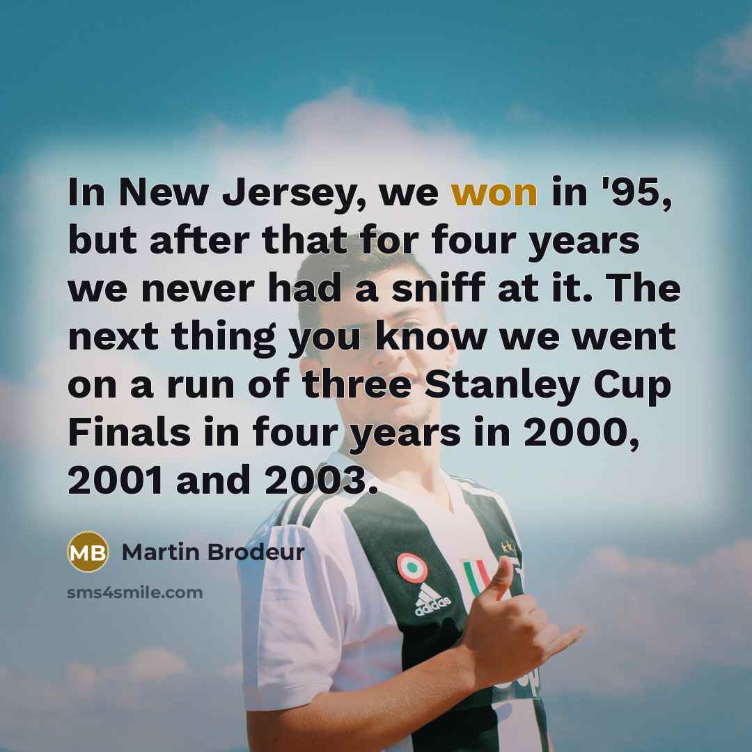 “In New Jersey, we won in '95, but after that for four years we never had a sniff at it. The next thing you know we went on a run of three Stanley Cup Finals in four years in 2000, 2001 and 2003.” quote by Martin Brodeur
