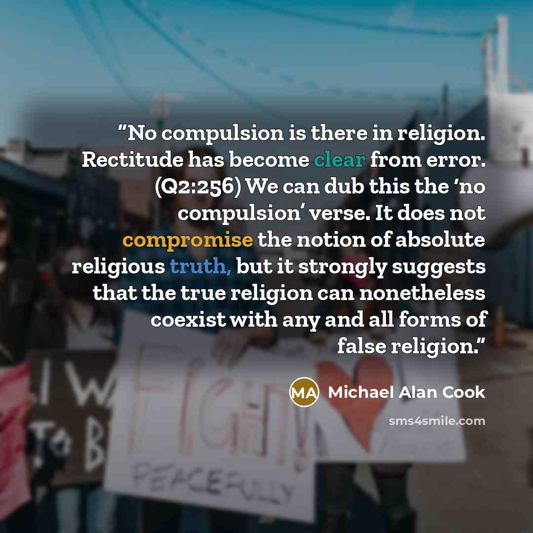 “No compulsion is there in religion. Rectitude has become clear from error. (Q2:256) We can dub this the ‘no compulsion’ verse. It does not compromise the notion of absolute religious truth, but it strongly suggests that the true religion can nonetheless coexist with any and all forms of false…” quote by Michael Alan Cook