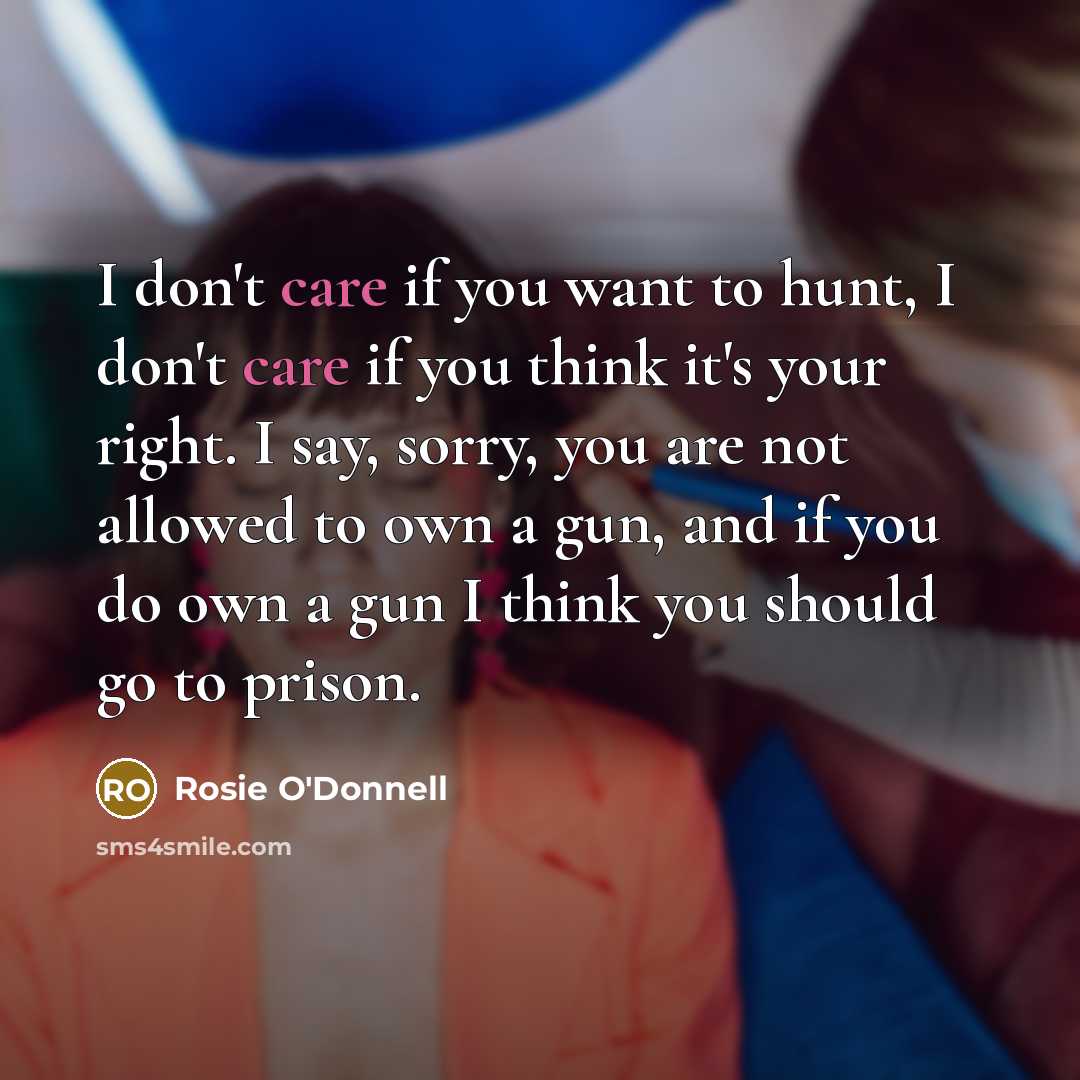 “I don't care if you want to hunt, I don't care if you think it's your right. I say, sorry, you are not allowed to own a gun, and if you do own a gun I think you should go to prison.” quote by Rosie O'Donnell