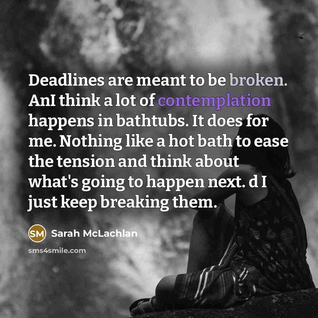 “Deadlines are meant to be broken. AnI think a lot of contemplation happens in bathtubs. It does for me. Nothing like a hot bath to ease the tension and think about what's going to happen next. d I just keep breaking them.” quote by Sarah McLachlan