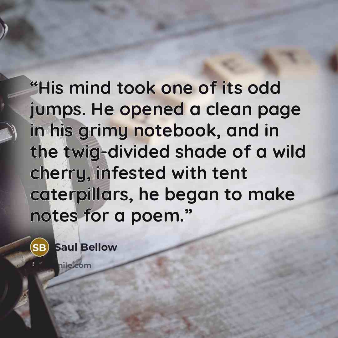 “His mind took one of its odd jumps. He opened a clean page in his grimy notebook, and in the twig-divided shade of a wild cherry, infested with tent caterpillars, he began to make notes for a poem.” quote by Saul Bellow