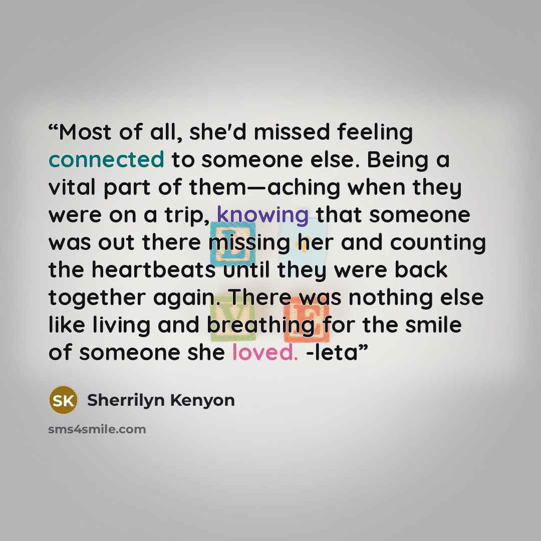 “Most of all, she'd missed feeling connected to someone else. Being a vital part of them—aching when they were on a trip, knowing that someone was out there missing her and counting the heartbeats until they were back together again. There was nothing else like living and breathing for the smile of…” quote by Sherrilyn Kenyon