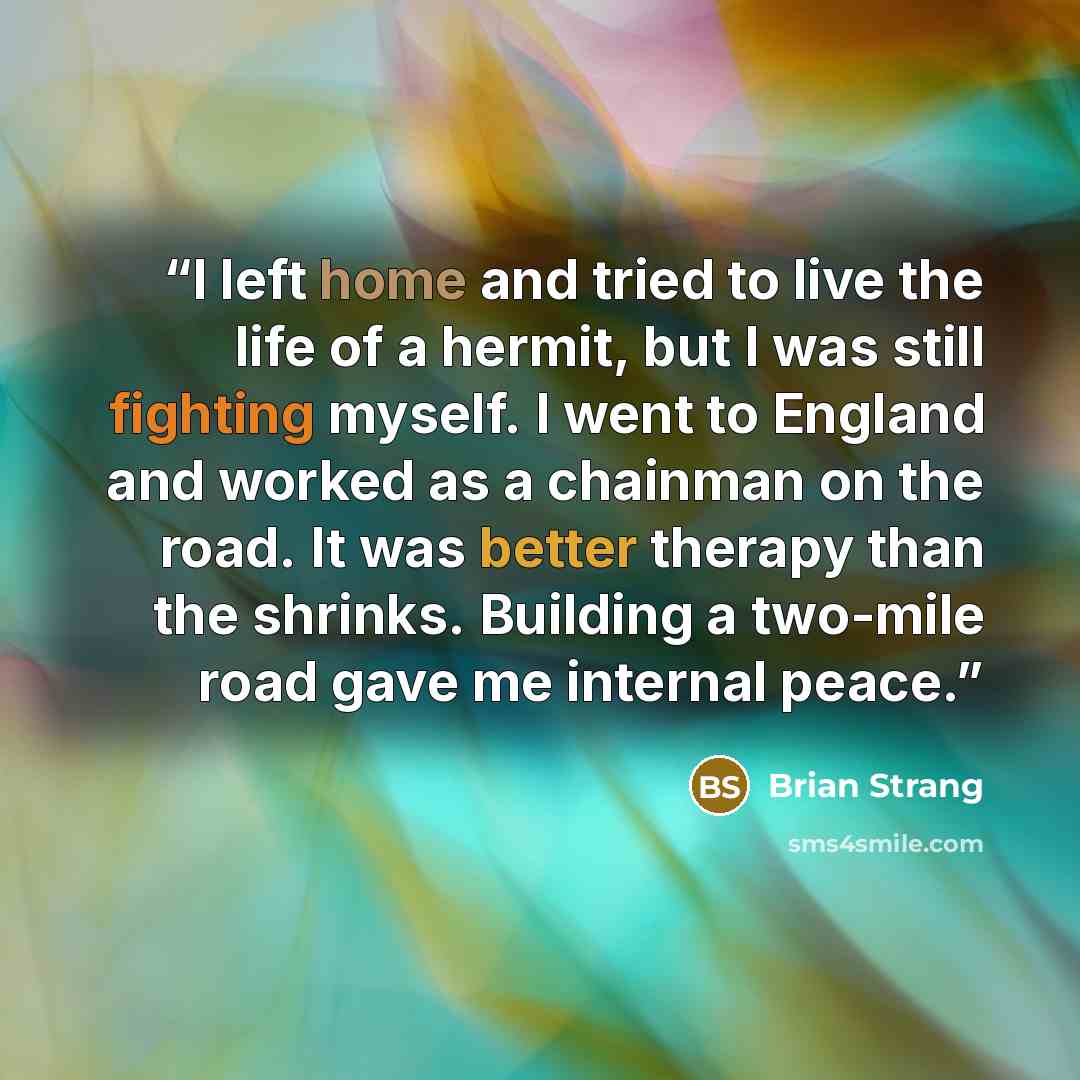 “I left home and tried to live the life of a hermit, but I was still fighting myself. I went to England and worked as a chainman on the road. It was better therapy than the shrinks. Building a two-mile road gave me internal peace.” quote by Brian Strang