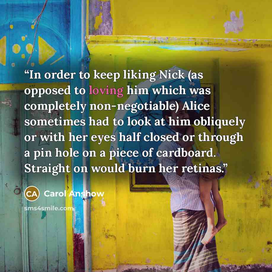 “In order to keep liking Nick (as opposed to loving him which was completely non-negotiable) Alice sometimes had to look at him obliquely or with her eyes half closed or through a pin hole on a piece of cardboard. Straight on would burn her retinas.” quote by Carol Anshow