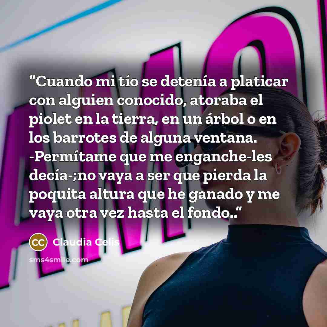 “Cuando mi tío se detenía a platicar con alguien conocido, atoraba el piolet en la tierra, en un árbol o en los barrotes de alguna ventana. -Permítame que me enganche-les decía-;no vaya a ser que pierda la poquita altura que he ganado y me vaya otra vez hasta el fondo..” quote by Claudia Celis