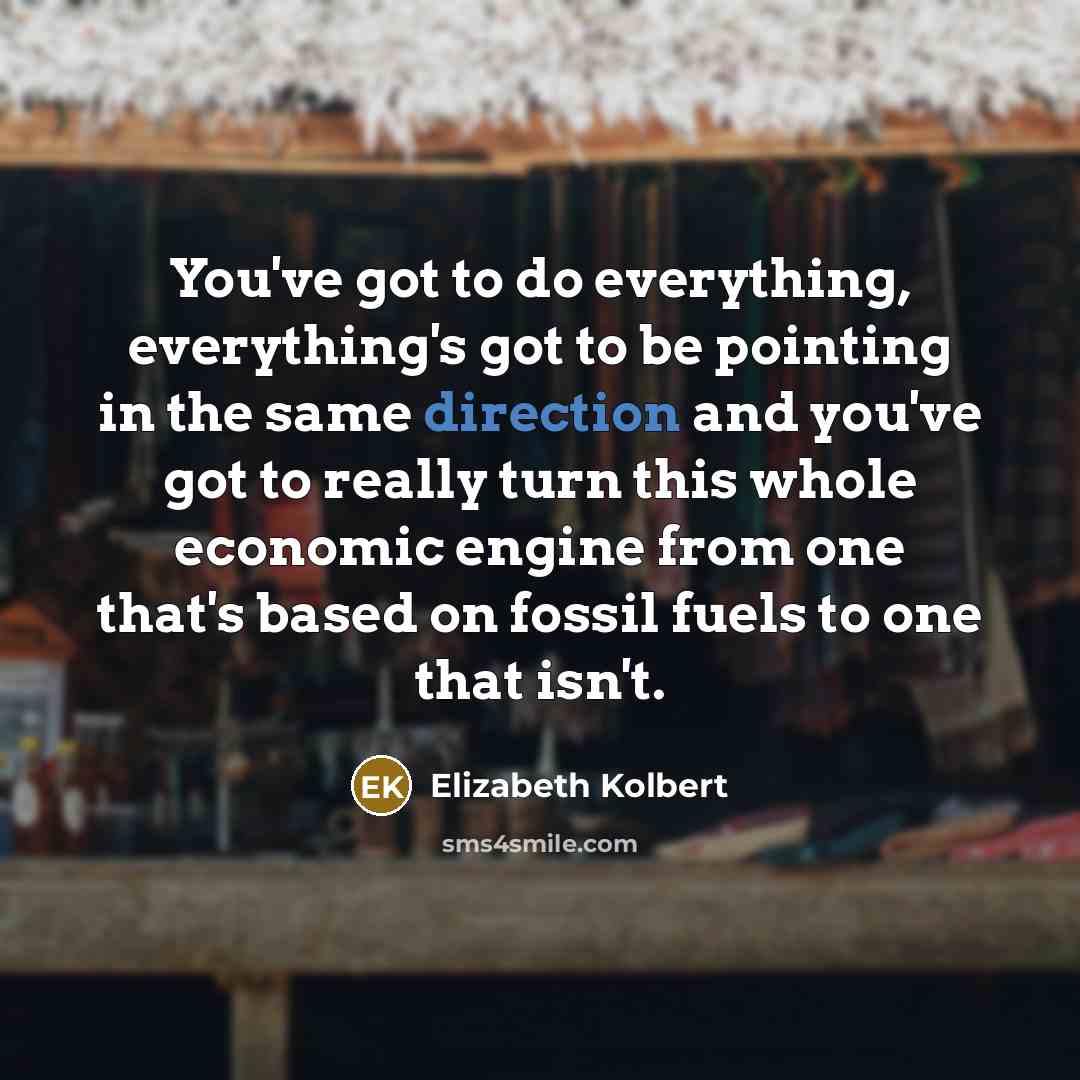 “You've got to do everything, everything's got to be pointing in the same direction and you've got to really turn this whole economic engine from one that's based on fossil fuels to one that isn't.” quote by Elizabeth Kolbert