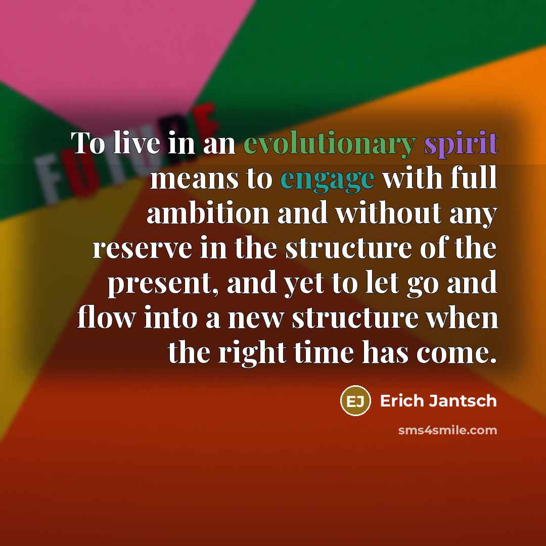 “To live in an evolutionary spirit means to engage with full ambition and without any reserve in the structure of the present, and yet to let go and flow into a new structure when the right time has come.” quote by Erich Jantsch
