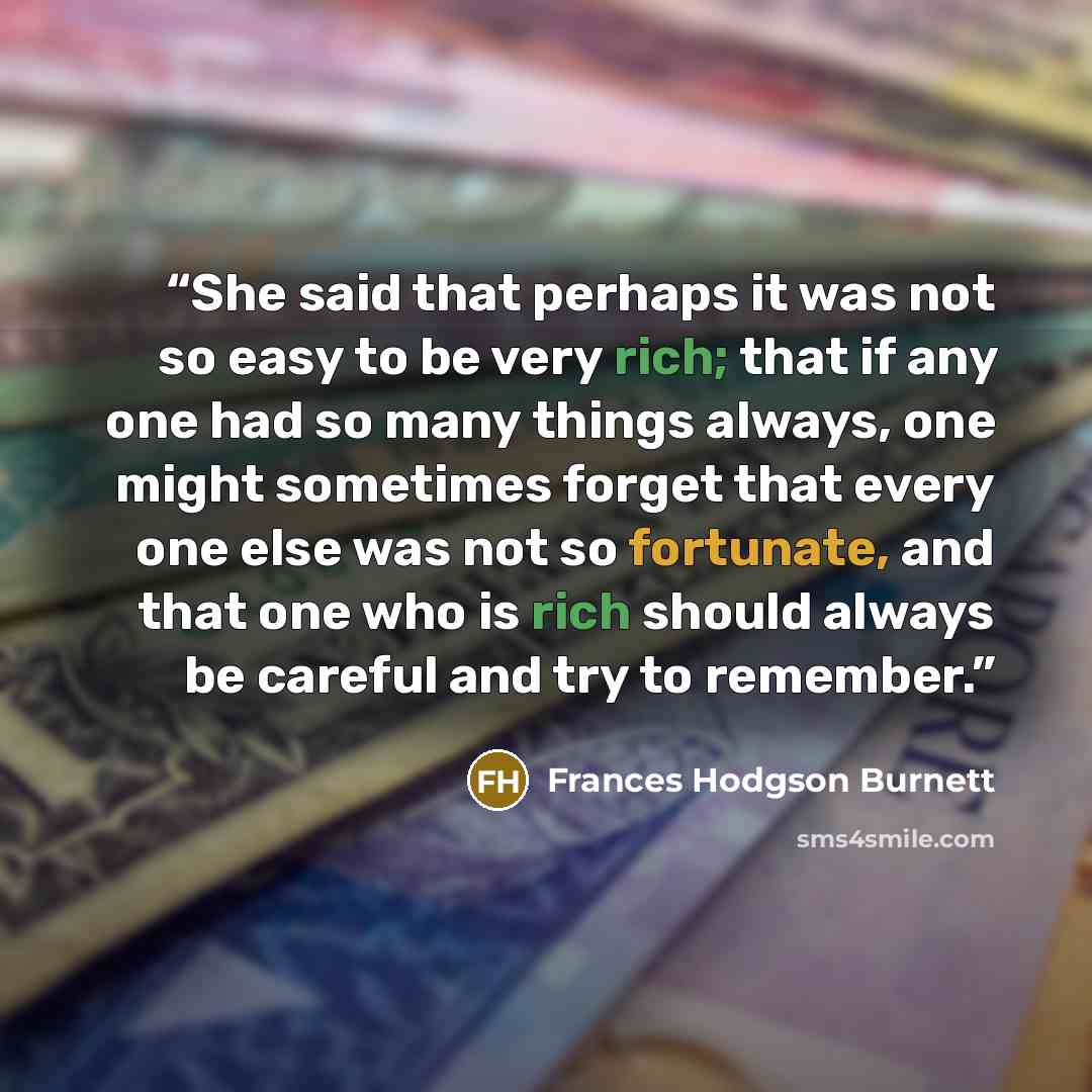 “She said that perhaps it was not so easy to be very rich; that if any one had so many things always, one might sometimes forget that every one else was not so fortunate, and that one who is rich should always be careful and try to remember.” quote by Frances Hodgson Burnett