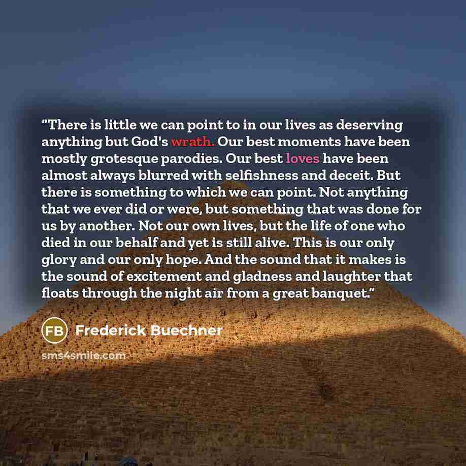 “There is little we can point to in our lives as deserving anything but God's wrath. Our best moments have been mostly grotesque parodies. Our best loves have been almost always blurred with selfishness and deceit. But there is something to which we can point. Not anything that we ever did or were…” quote by Frederick Buechner