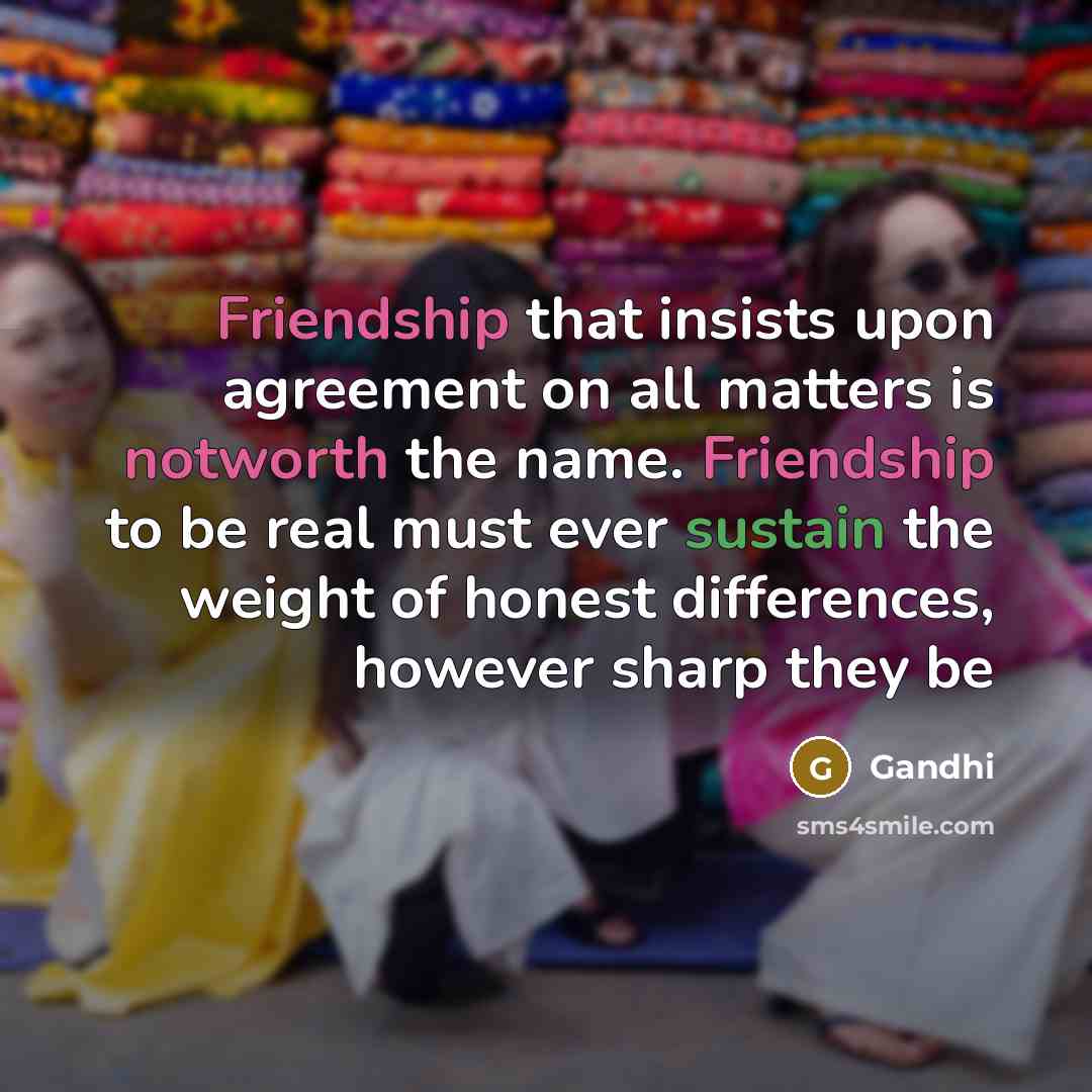 “Friendship that insists upon agreement on all matters is notworth the name. Friendship to be real must ever sustain the weight of honest differences, however sharp they be” quote by Gandhi