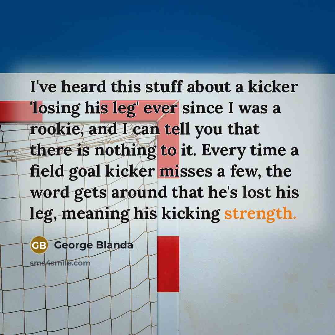 “I've heard this stuff about a kicker 'losing his leg' ever since I was a rookie, and I can tell you that there is nothing to it. Every time a field goal kicker misses a few, the word gets around that he's lost his leg, meaning his kicking strength.” quote by George Blanda