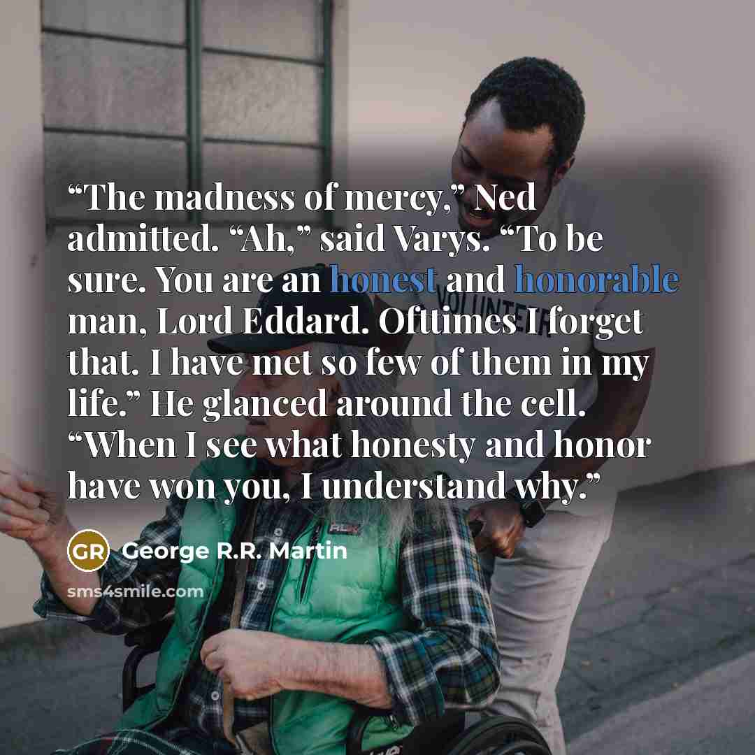 “The madness of mercy,” Ned admitted. “Ah,” said Varys. “To be sure. You are an honest and honorable man, Lord Eddard. Ofttimes I forget that. I have met so few of them in my life.” He glanced around the cell. “When I see what honesty and honor have won you, I understand why.” quote by George R.R. Martin
