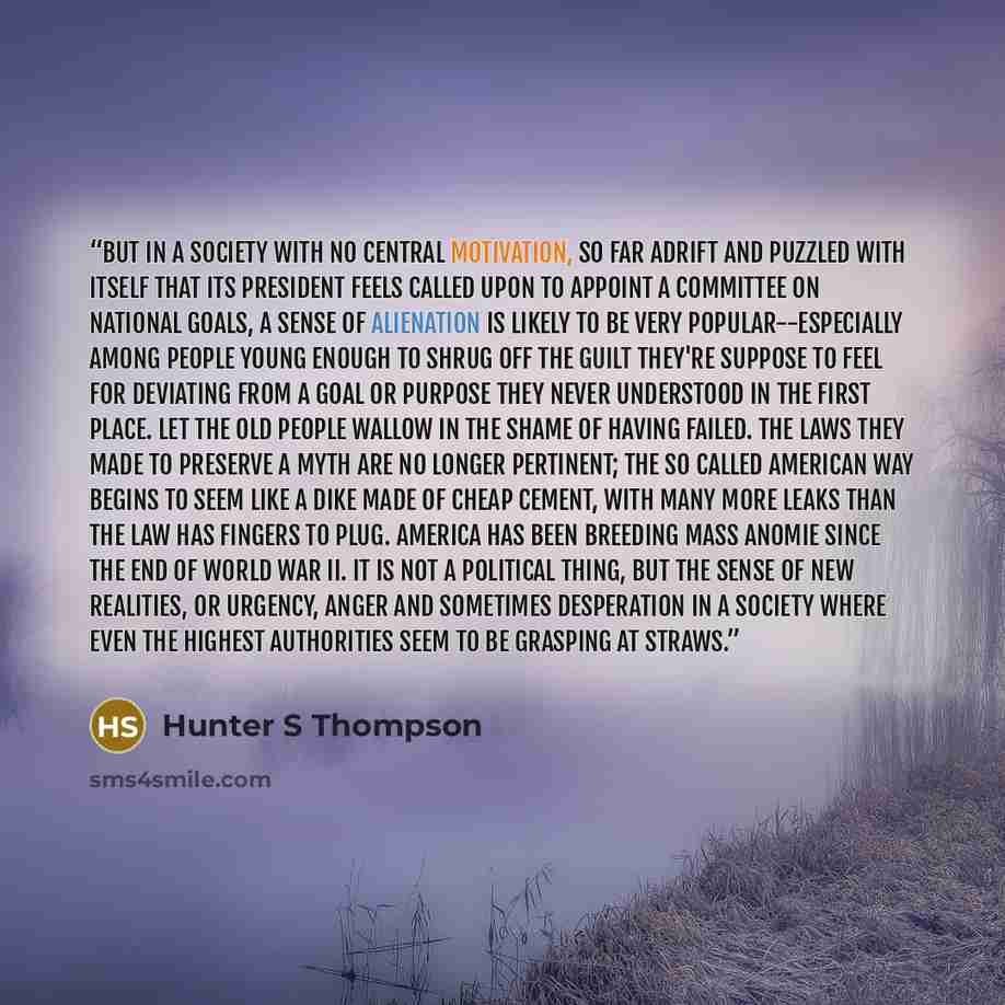 “But in a society with no central motivation, so far adrift and puzzled with itself that its President feels called upon to appoint a Committee on National Goals, a sense of alienation is likely to be very popular--especially among people young enough to shrug off the guilt they're suppose to feel…” quote by Hunter S Thompson