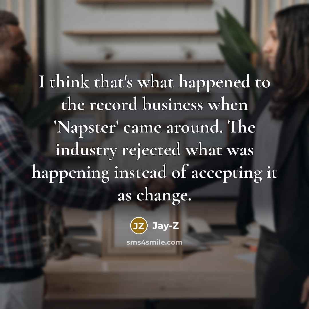 “I think that's what happened to the record business when 'Napster' came around. The industry rejected what was happening instead of accepting it as change.” quote by Jay-Z
