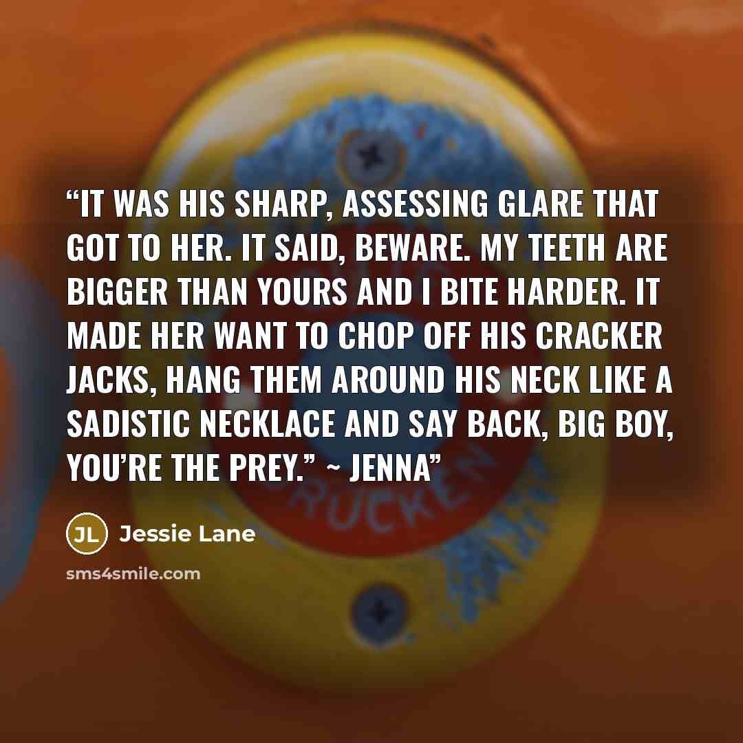 “It was his sharp, assessing glare that got to her. It said, Beware. My teeth are bigger than yours and I bite harder. It made her want to chop off his cracker jacks, hang them around his neck like a sadistic necklace and say back, Big boy, you’re the prey.” ~ Jenna” quote by Jessie Lane