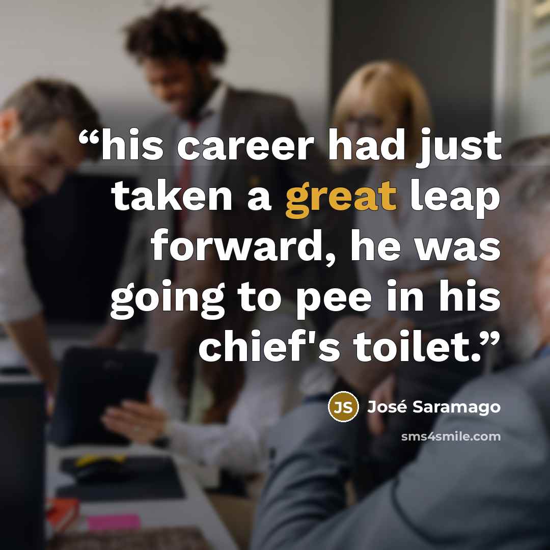 “his career had just taken a great leap forward, he was going to pee in his chief's toilet.” quote by José Saramago