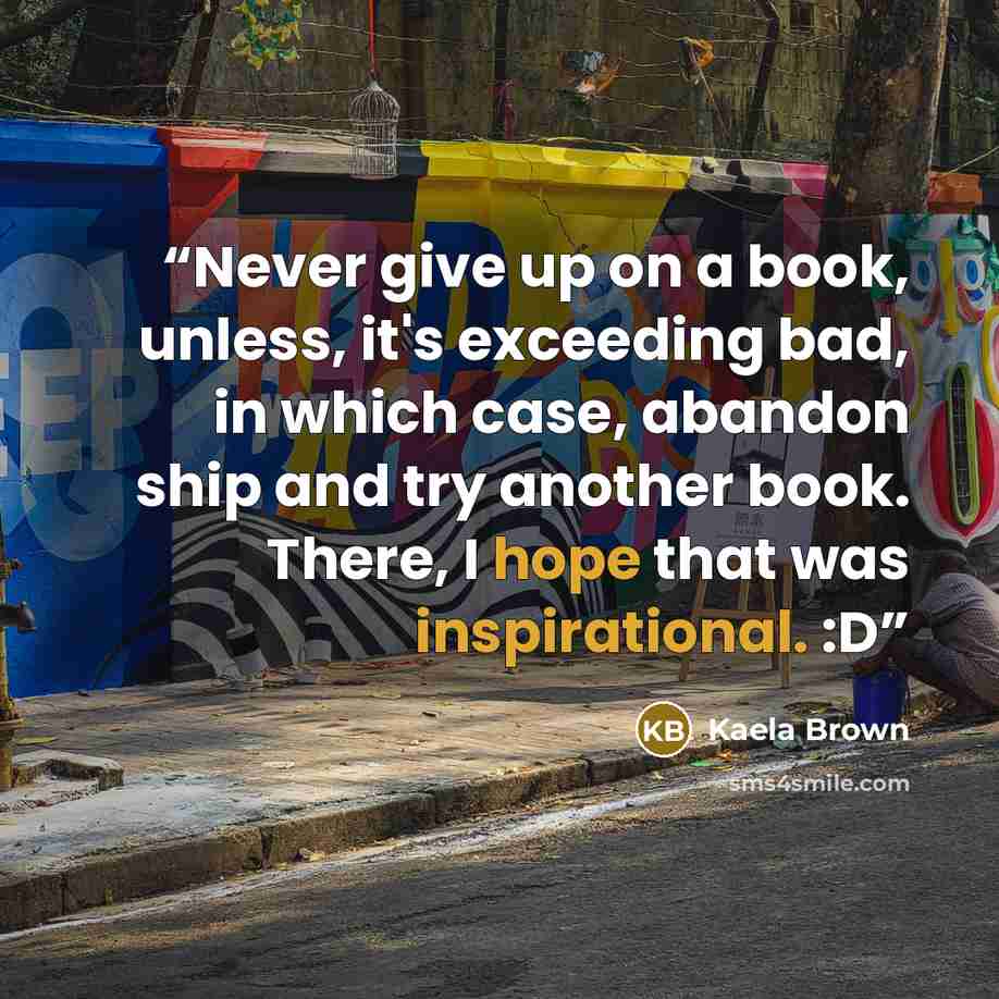 “Never give up on a book, unless, it's exceeding bad, in which case, abandon ship and try another book. There, I hope that was inspirational. :D” quote by Kaela Brown