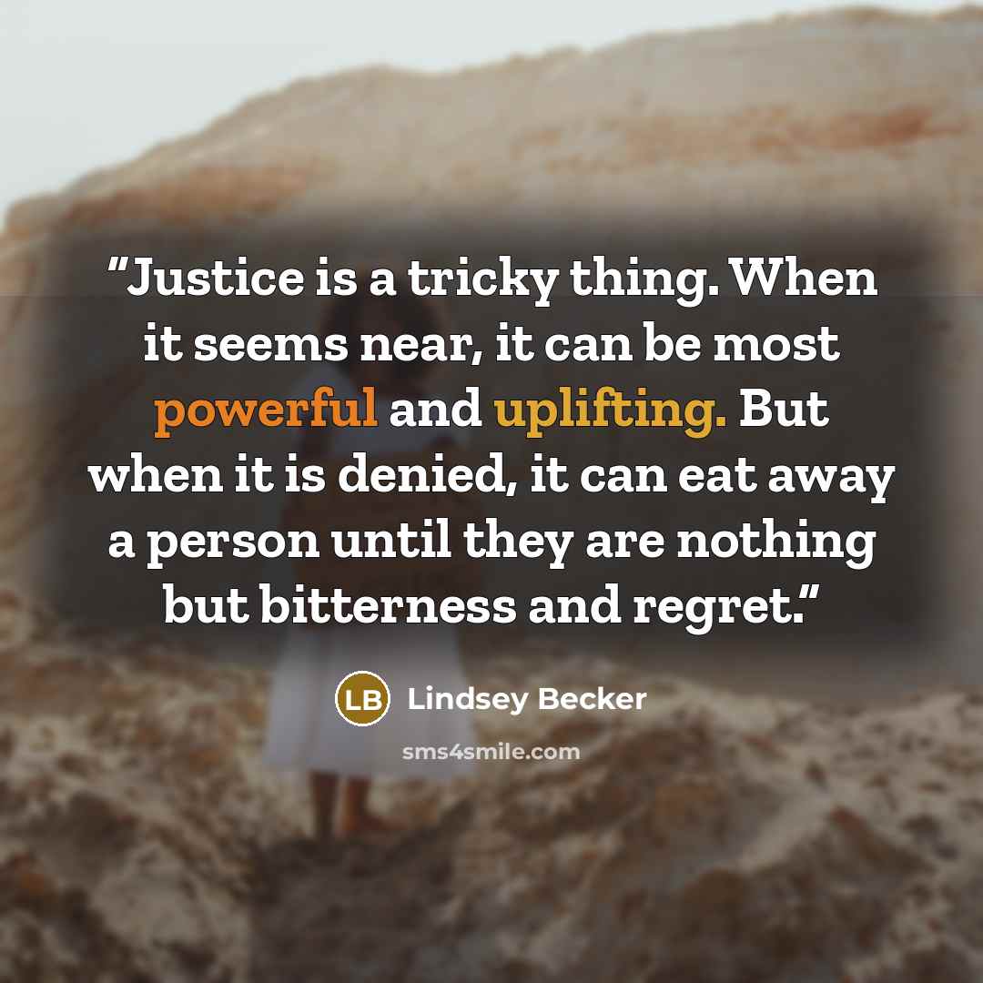 “Justice is a tricky thing. When it seems near, it can be most powerful and uplifting. But when it is denied, it can eat away a person until they are nothing but bitterness and regret.” quote by Lindsey Becker