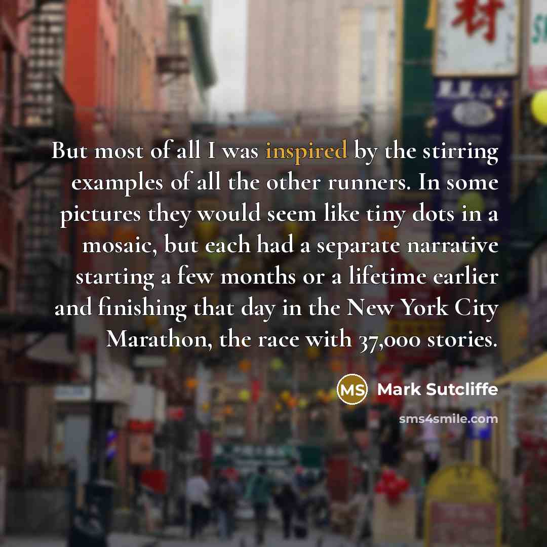 “But most of all I was inspired by the stirring examples of all the other runners. In some pictures they would seem like tiny dots in a mosaic, but each had a separate narrative starting a few months or a lifetime earlier and finishing that day in the New York City Marathon, the race with 37,000…” quote by Mark Sutcliffe