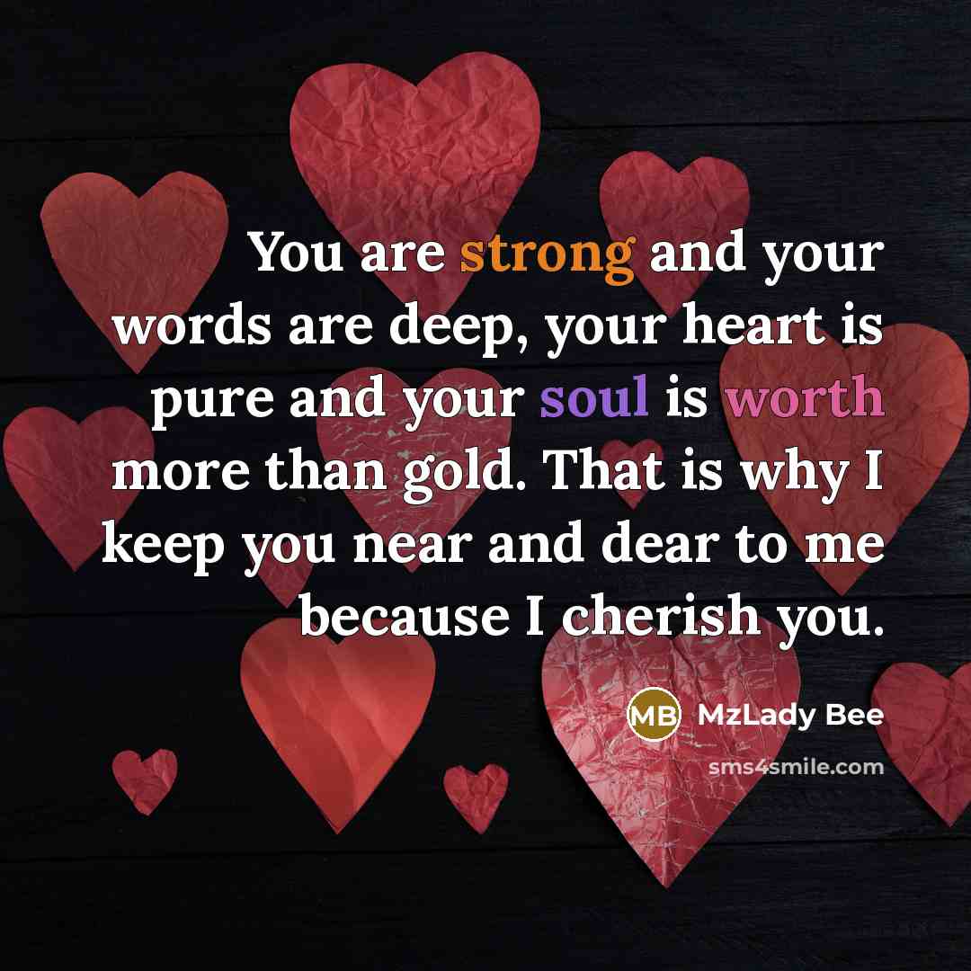 “You are strong and your words are deep, your heart is pure and your soul is worth more than gold. That is why I keep you near and dear to me because I cherish you.” quote by MzLady Bee