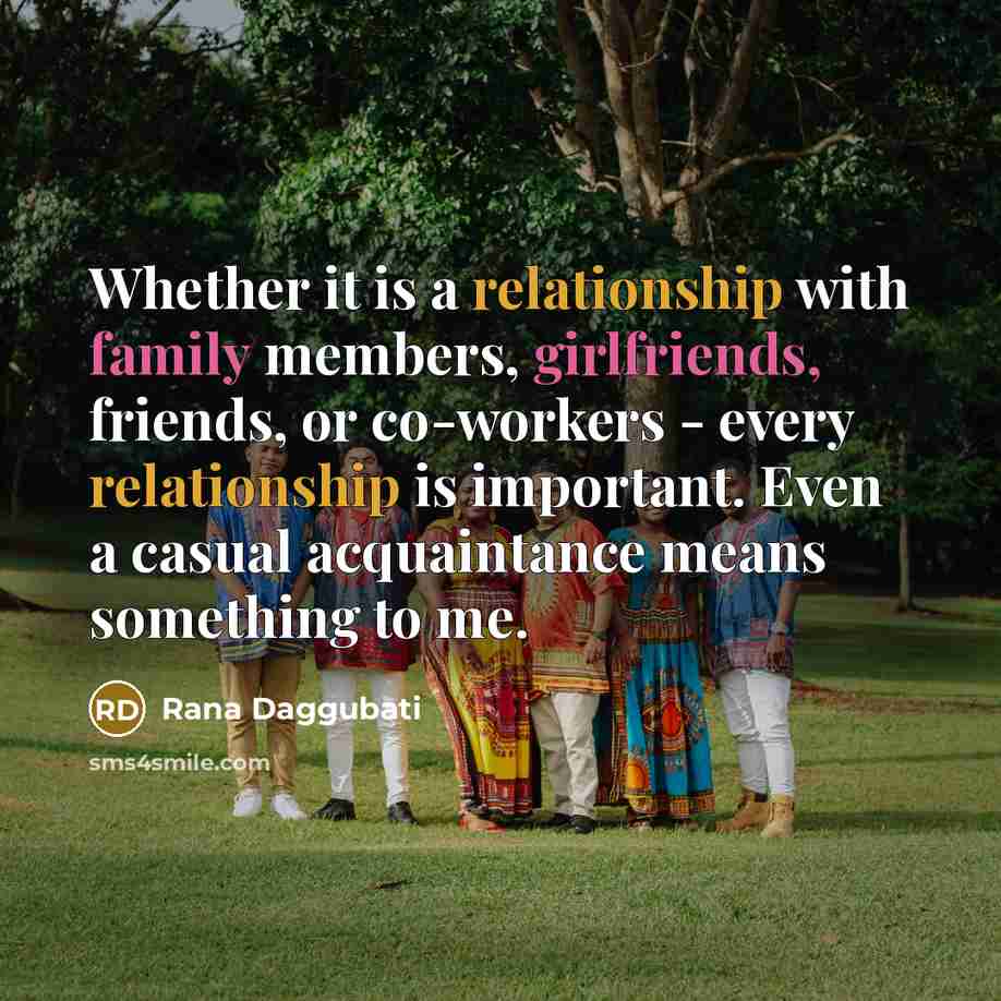 “Whether it is a relationship with family members, girlfriends, friends, or co-workers - every relationship is important. Even a casual acquaintance means something to me.” quote by Rana Daggubati