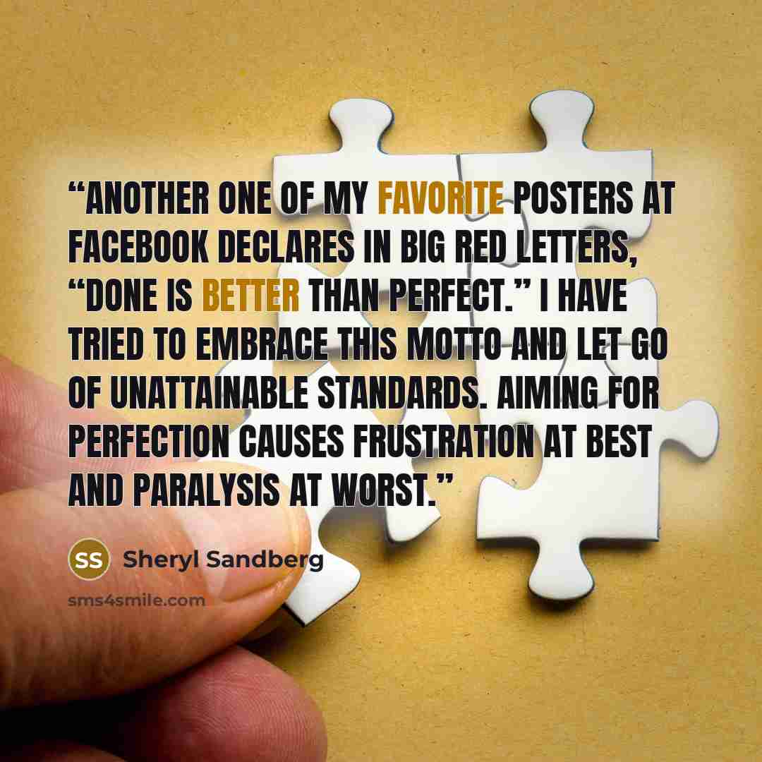 “Another one of my favorite posters at Facebook declares in big red letters, “Done is better than perfect.” I have tried to embrace this motto and let go of unattainable standards. Aiming for perfection causes frustration at best and paralysis at worst.” quote by Sheryl Sandberg