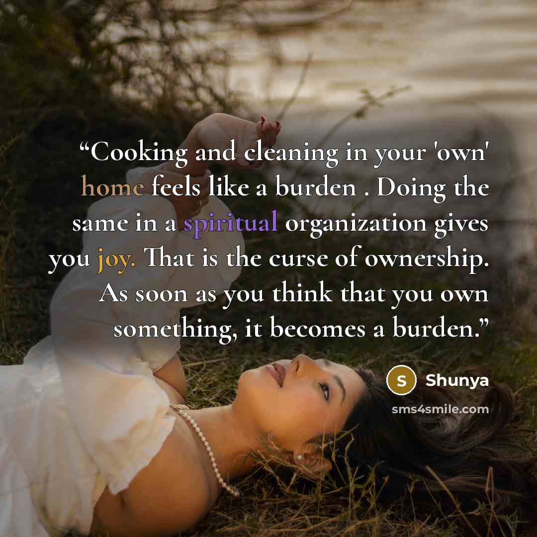 “Cooking and cleaning in your 'own' home feels like a burden . Doing the same in a spiritual organization gives you joy. That is the curse of ownership. As soon as you think that you own something, it becomes a burden.” quote by Shunya