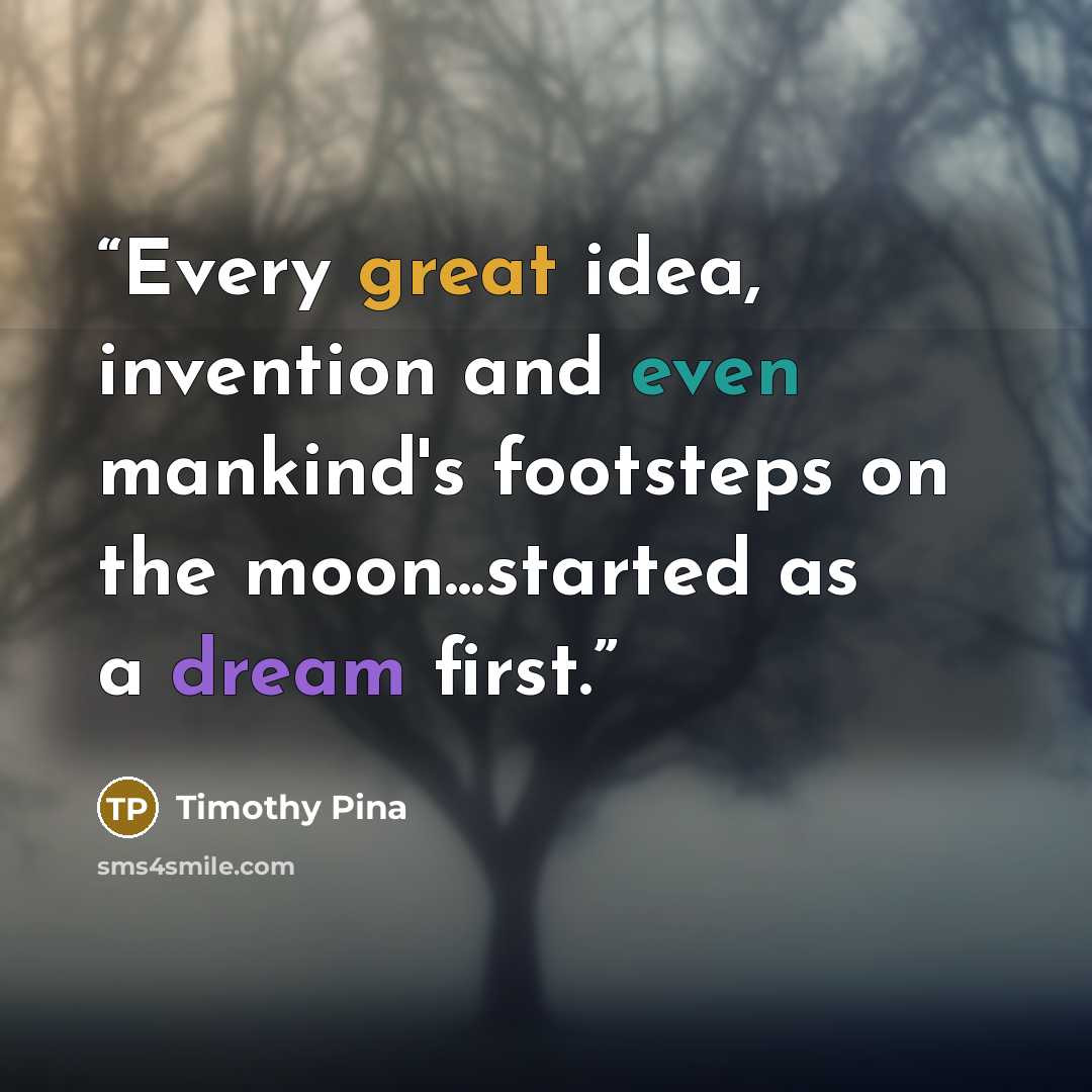“Every great idea, invention and even mankind's footsteps on the moon...started as a dream first.” quote by Timothy Pina