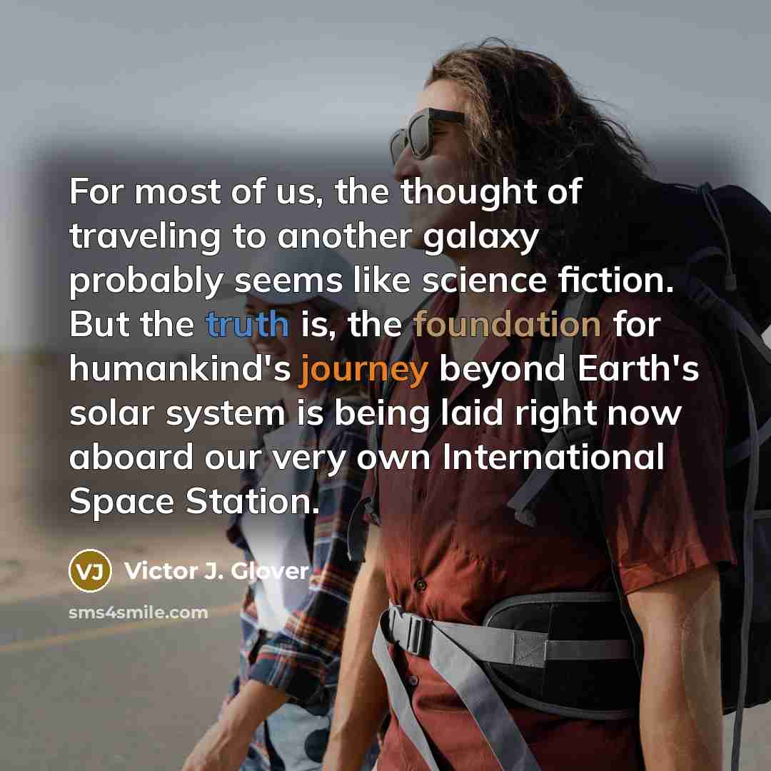 “For most of us, the thought of traveling to another galaxy probably seems like science fiction. But the truth is, the foundation for humankind's journey beyond Earth's solar system is being laid right now aboard our very own International Space Station.” quote by Victor J. Glover
