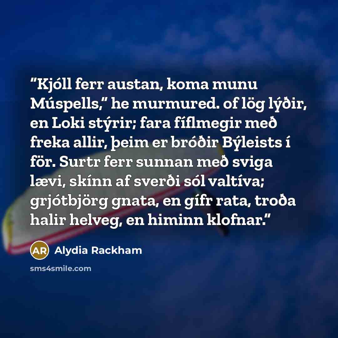 “Kjóll ferr austan, koma munu Múspells,” he murmured. of lög lýðir, en Loki stýrir; fara fíflmegir með freka allir, þeim er bróðir Býleists í för. Surtr ferr sunnan með sviga lævi, skínn af sverði sól valtíva; grjótbjörg gnata, en gífr rata, troða halir helveg, en himinn klofnar.” quote by Alydia Rackham