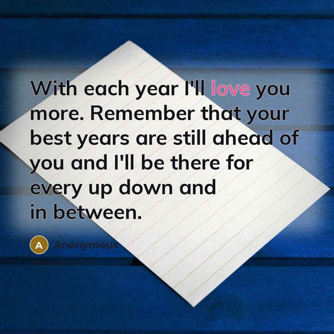 “With each year I'll love you more. Remember that your best years are still ahead of you and I'll be there for every up down and in between.” quote by Anonymous