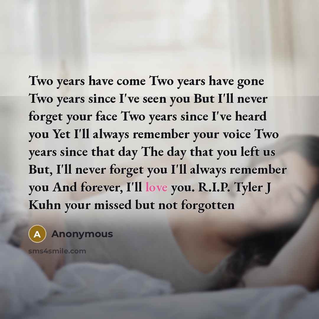 “Two years have come Two years have gone Two years since I've seen you But I'll never forget your face Two years since I've heard you Yet I'll always remember your voice Two years since that day The day that you left us But, I'll never forget you I'll always remember you And forever, I'll love you…” quote by Anonymous
