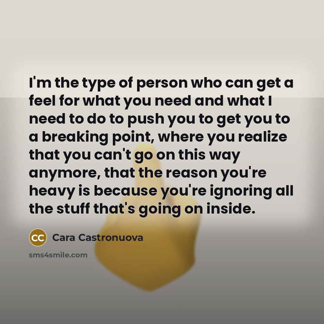 “I'm the type of person who can get a feel for what you need and what I need to do to push you to get you to a breaking point, where you realize that you can't go on this way anymore, that the reason you're heavy is because you're ignoring all the stuff that's going on inside.” quote by Cara Castronuova