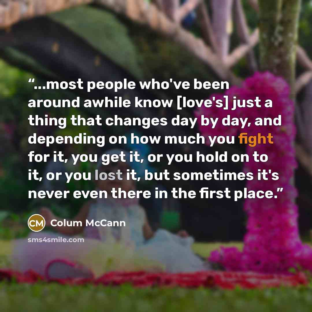 “...most people who've been around awhile know [love's] just a thing that changes day by day, and depending on how much you fight for it, you get it, or you hold on to it, or you lost it, but sometimes it's never even there in the first place.” quote by Colum McCann