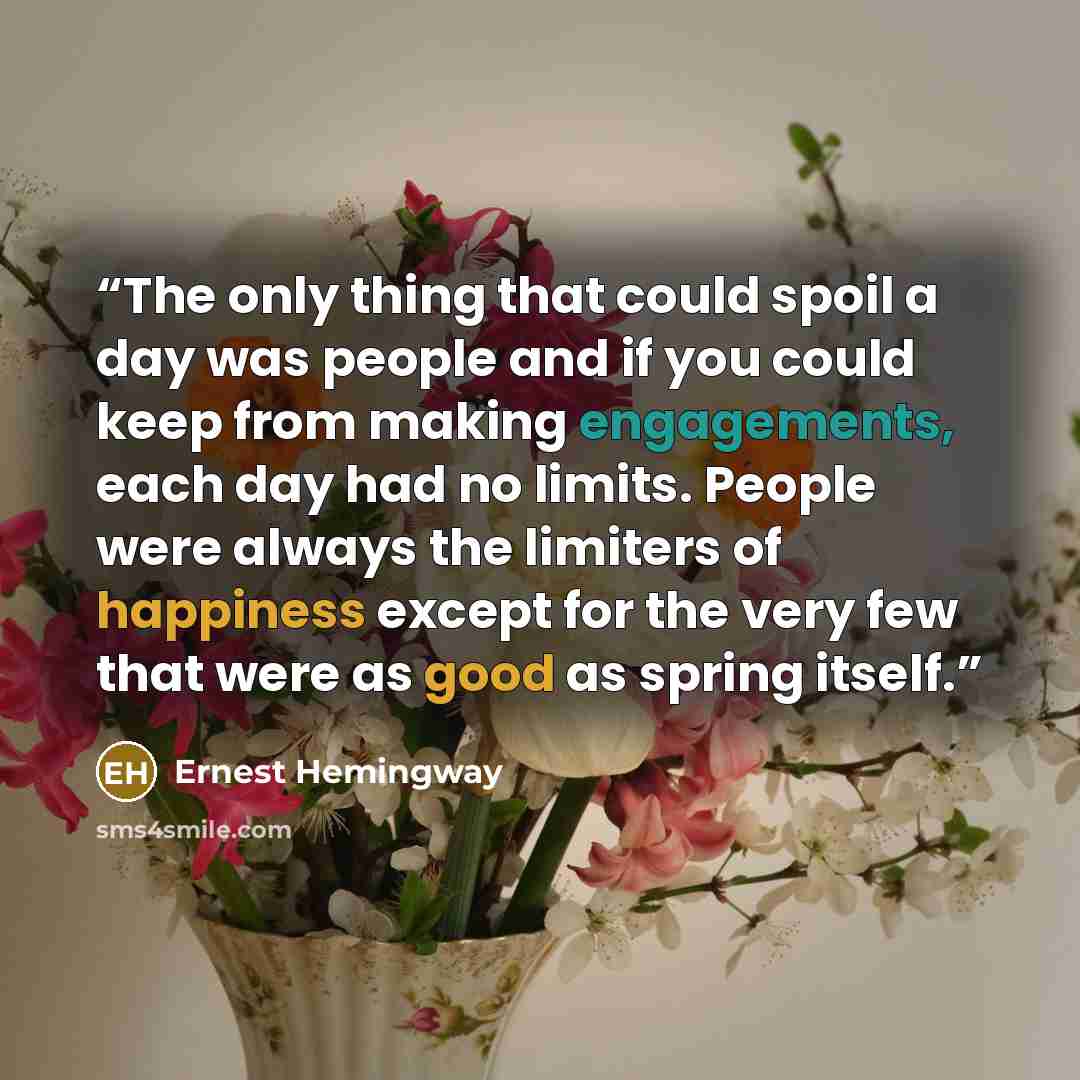 “The only thing that could spoil a day was people and if you could keep from making engagements, each day had no limits. People were always the limiters of happiness except for the very few that were as good as spring itself.” quote by Ernest Hemingway