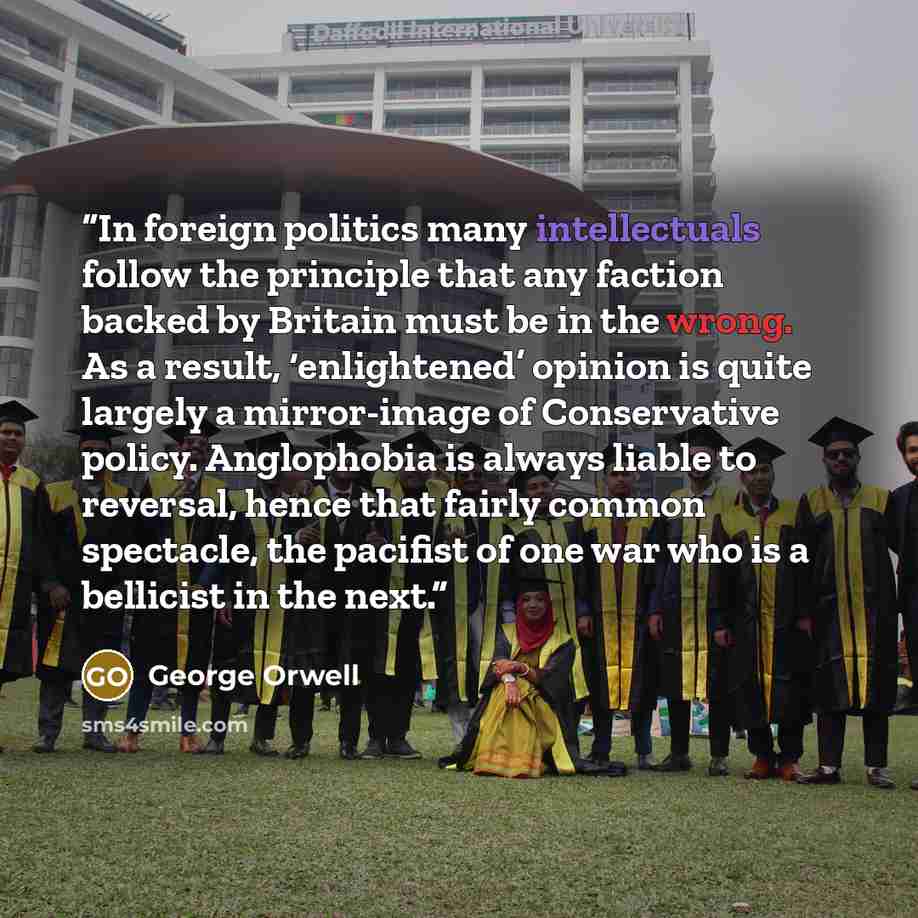 “In foreign politics many intellectuals follow the principle that any faction backed by Britain must be in the wrong. As a result, ‘enlightened’ opinion is quite largely a mirror-image of Conservative policy. Anglophobia is always liable to reversal, hence that fairly common spectacle, the pacifist…” quote by George Orwell