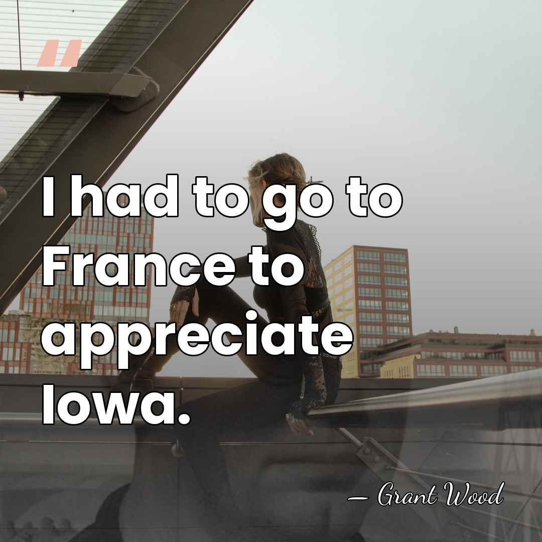 I had to go to France to appreciate Iowa. - Grant Wood