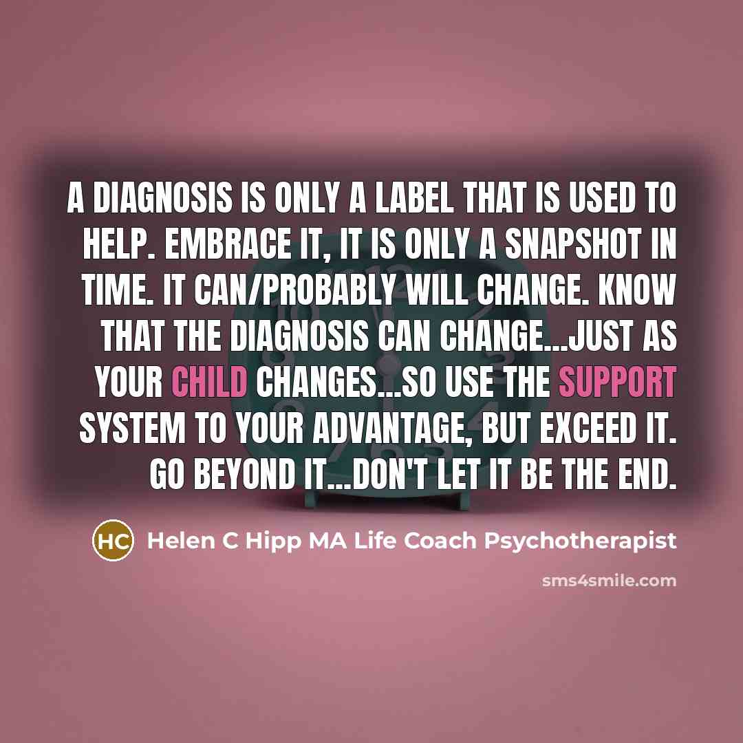 “A DIAGNOSIS is only a label that is used to HELP. Embrace it, it is only a snapshot in time. It can/probably will change. Know that the diagnosis can change...just as your child changes...so use the support system to your advantage, but exceed it. Go beyond it...don't let it be the end.” quote by Helen C Hipp MA Life Coach Psychotherapist
